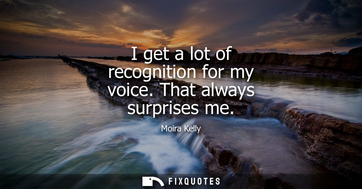 I get a lot of recognition for my voice. That always surprises me