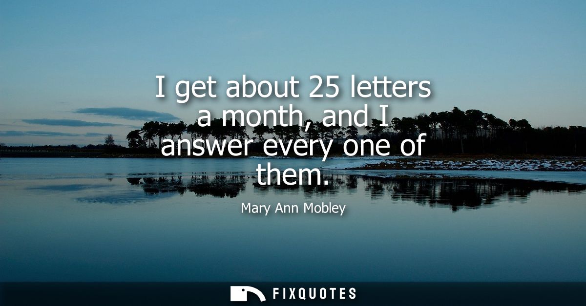 I get about 25 letters a month, and I answer every one of them