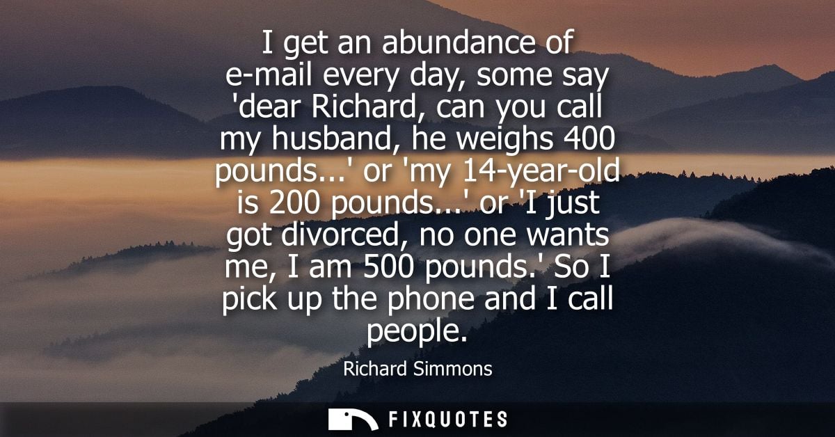 I get an abundance of e-mail every day, some say dear Richard, can you call my husband, he weighs 400 pounds... or my 14