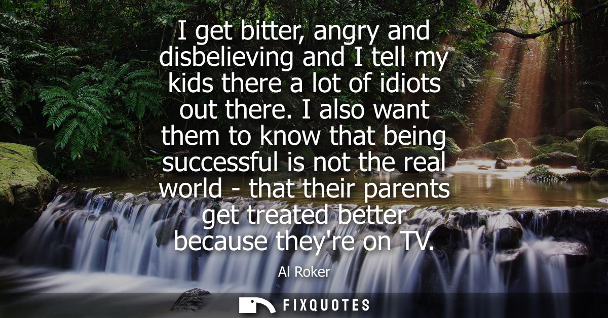 I get bitter, angry and disbelieving and I tell my kids there a lot of idiots out there. I also want them to know that b