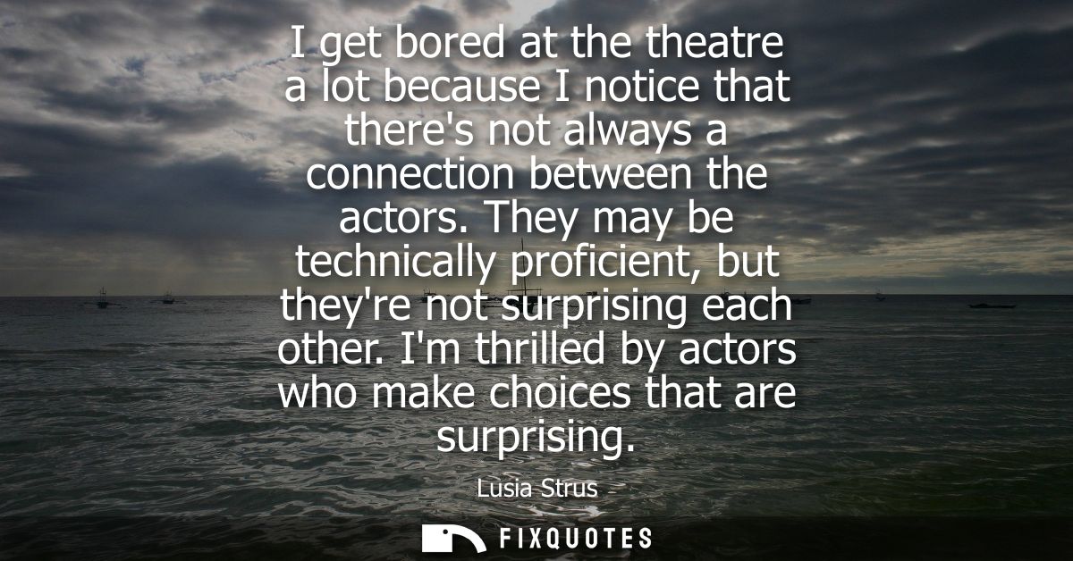 I get bored at the theatre a lot because I notice that theres not always a connection between the actors.