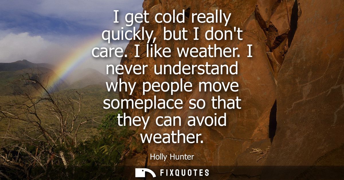 I get cold really quickly, but I dont care. I like weather. I never understand why people move someplace so that they ca