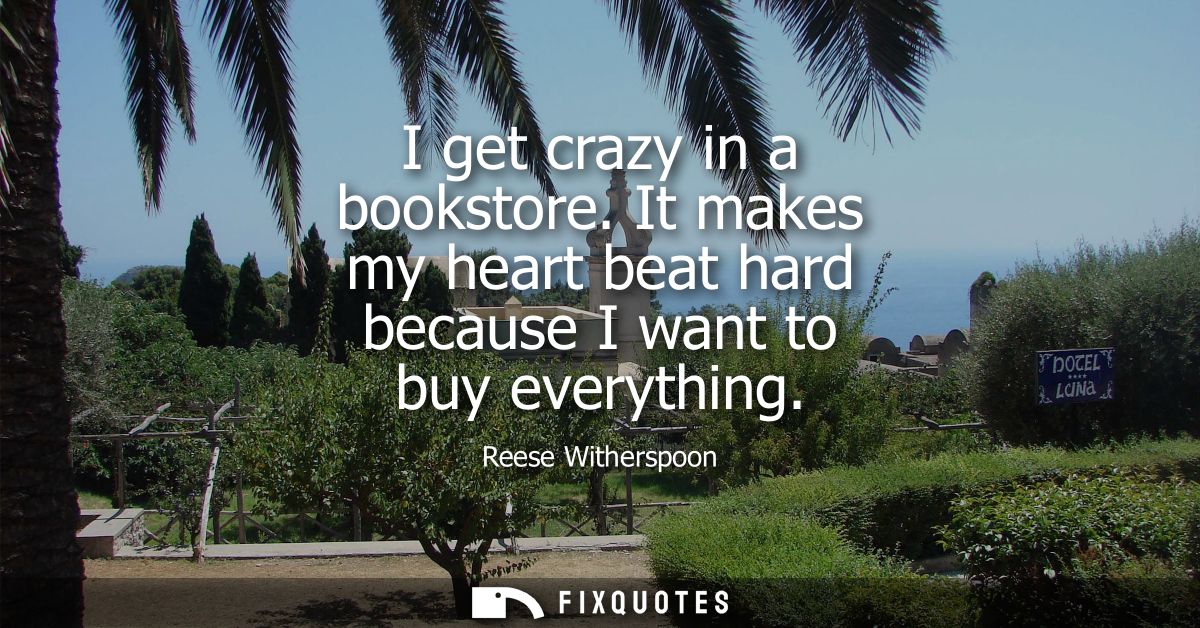 I get crazy in a bookstore. It makes my heart beat hard because I want to buy everything