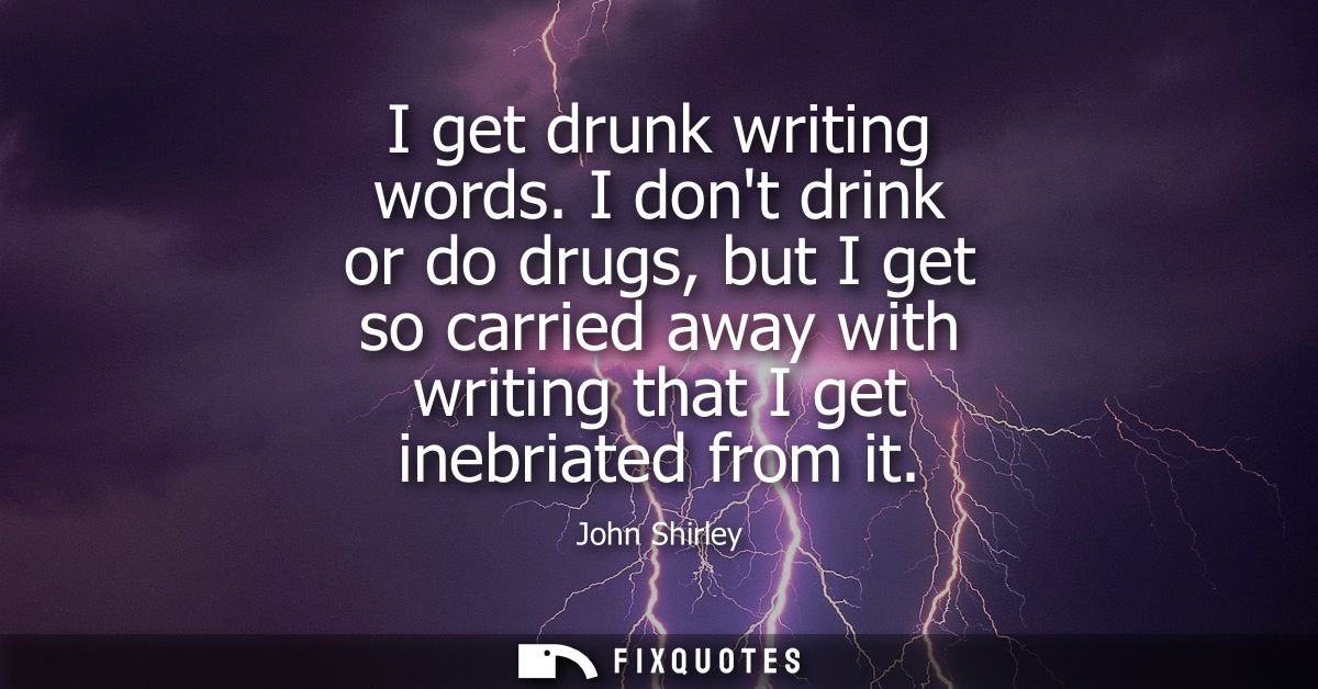 I get drunk writing words. I dont drink or do drugs, but I get so carried away with writing that I get inebriated from i