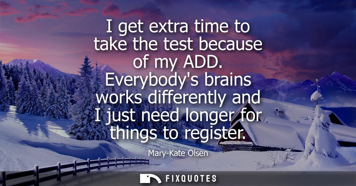 I get extra time to take the test because of my ADD. Everybodys brains works differently and I just need longer for thin