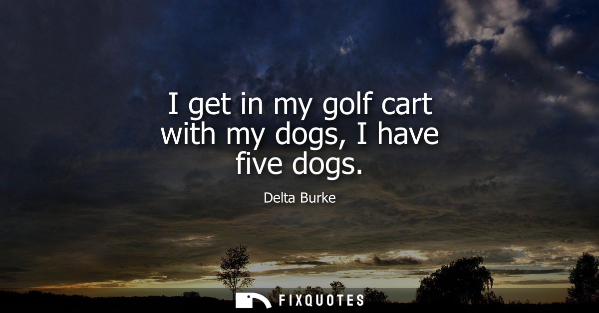 I get in my golf cart with my dogs, I have five dogs