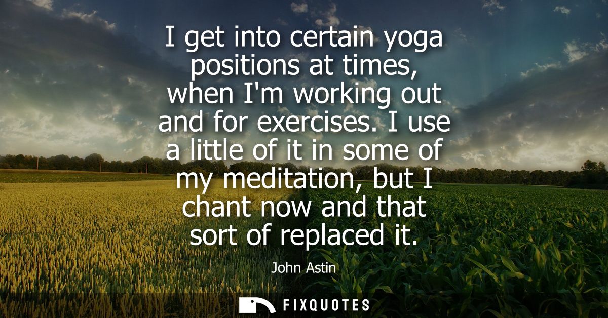 I get into certain yoga positions at times, when Im working out and for exercises. I use a little of it in some of my me