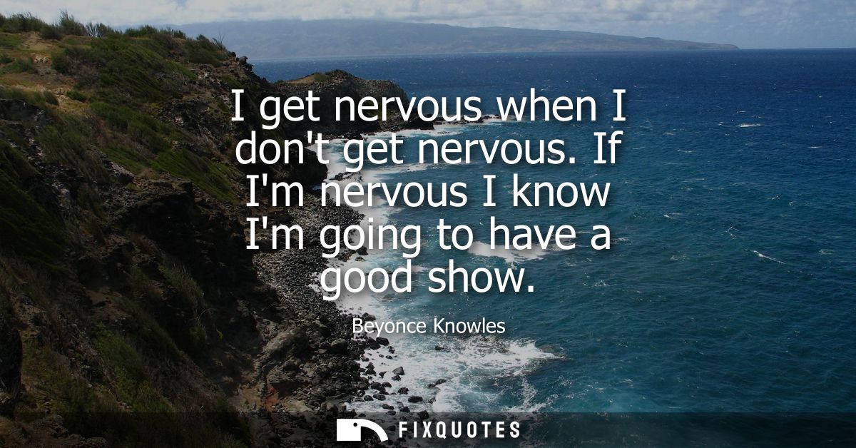 I get nervous when I dont get nervous. If Im nervous I know Im going to have a good show