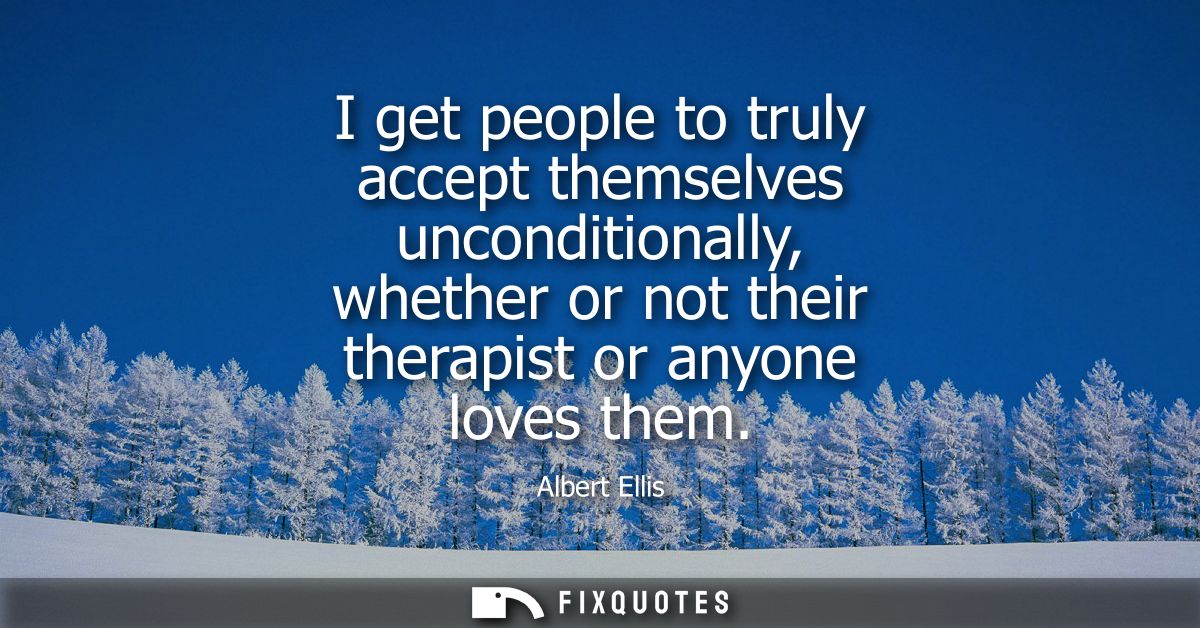 I get people to truly accept themselves unconditionally, whether or not their therapist or anyone loves them