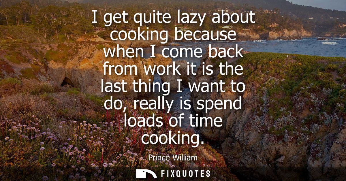 I get quite lazy about cooking because when I come back from work it is the last thing I want to do, really is spend loa