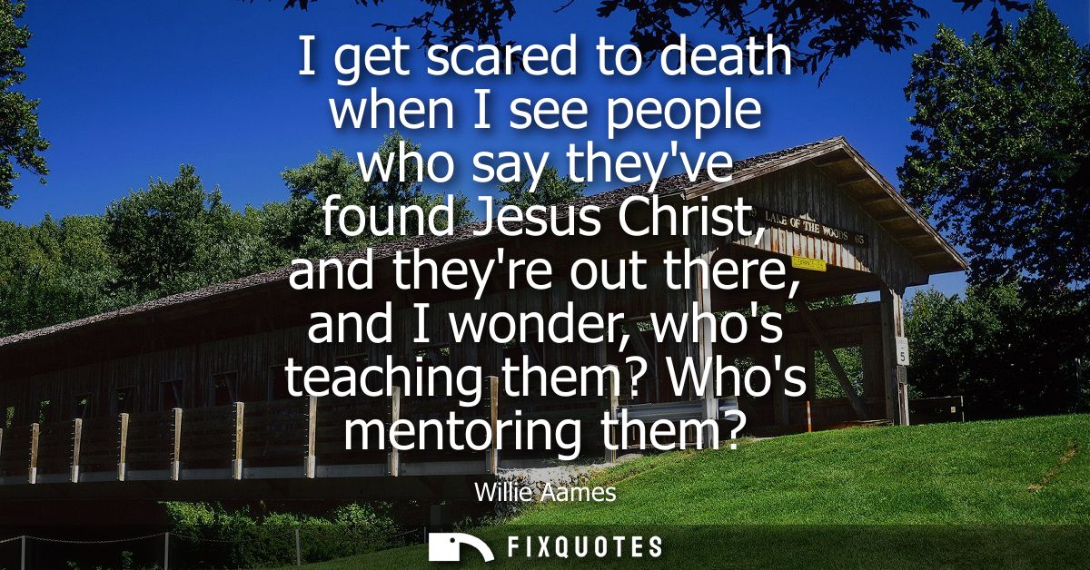 I get scared to death when I see people who say theyve found Jesus Christ, and theyre out there, and I wonder, whos teac