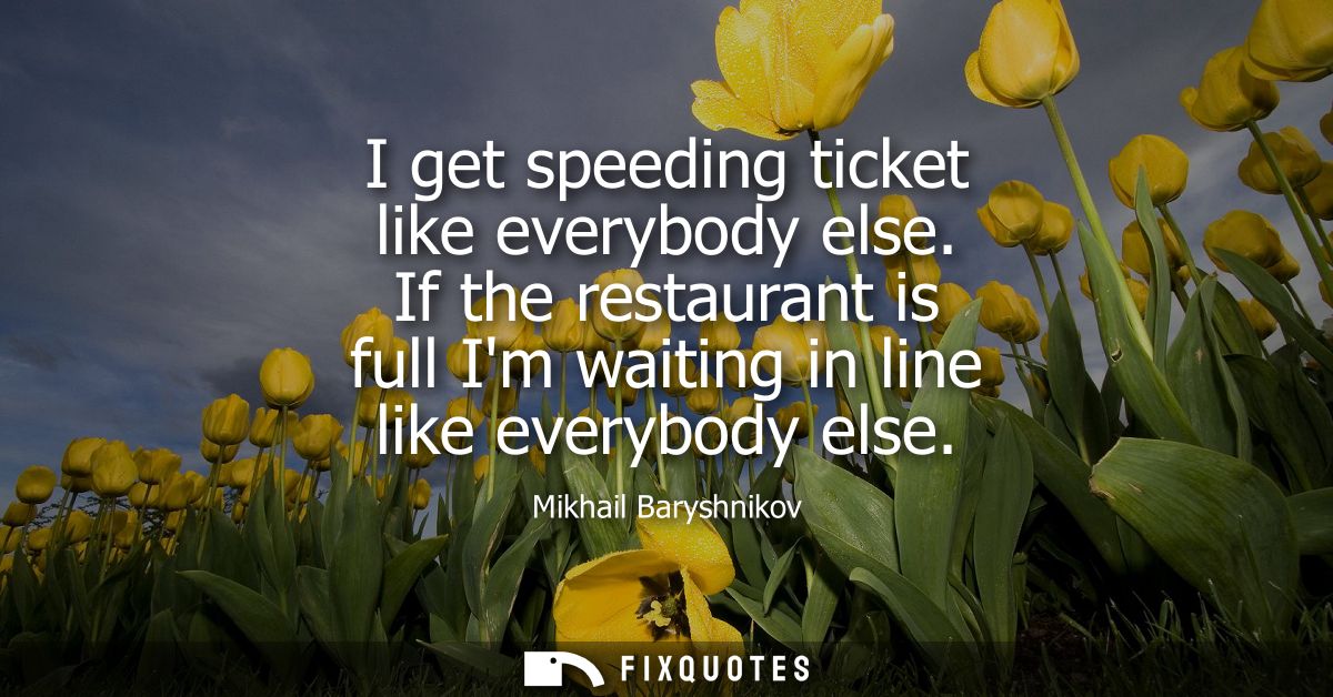 I get speeding ticket like everybody else. If the restaurant is full Im waiting in line like everybody else