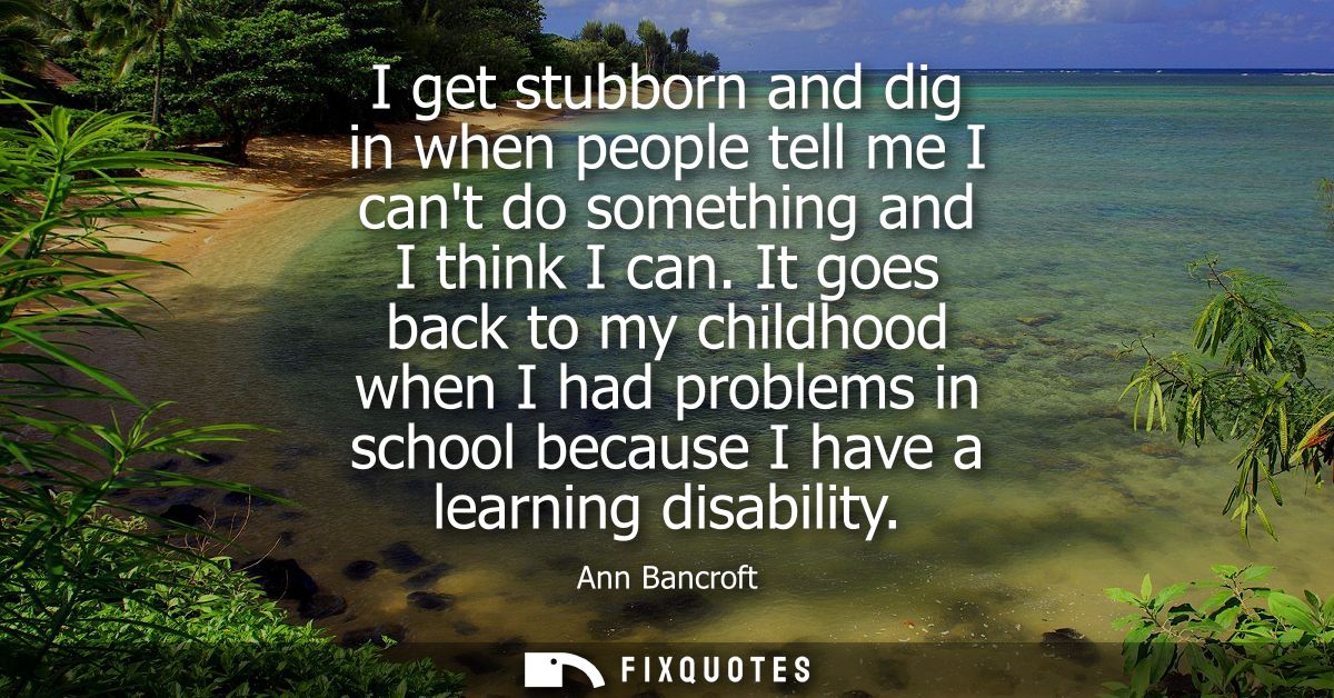 I get stubborn and dig in when people tell me I cant do something and I think I can. It goes back to my childhood when I