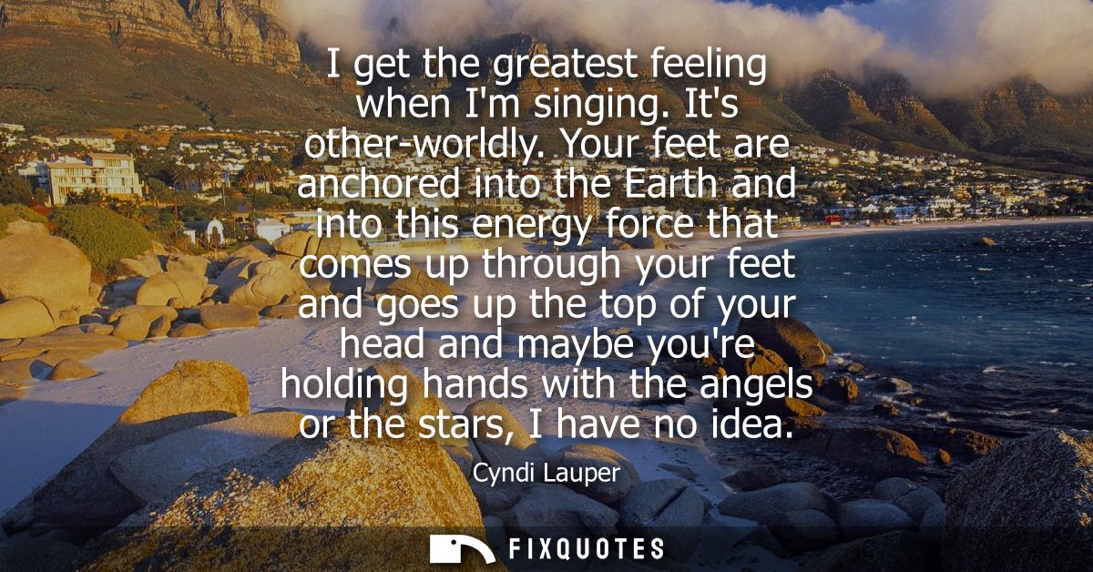 I get the greatest feeling when Im singing. Its other-worldly. Your feet are anchored into the Earth and into this energ