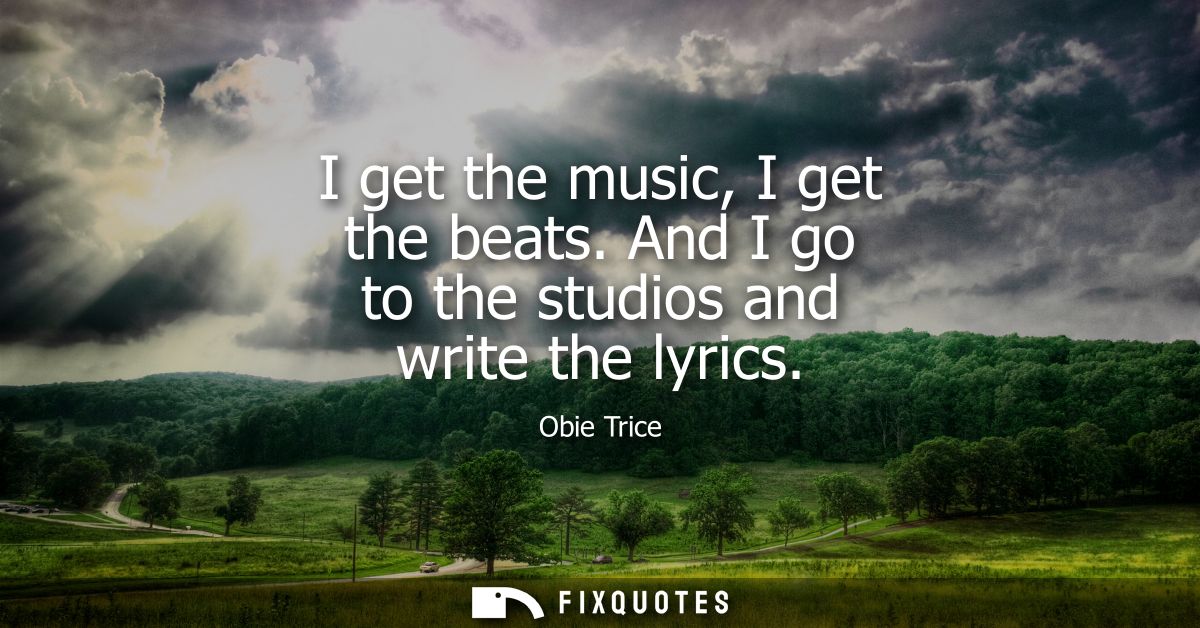 I get the music, I get the beats. And I go to the studios and write the lyrics
