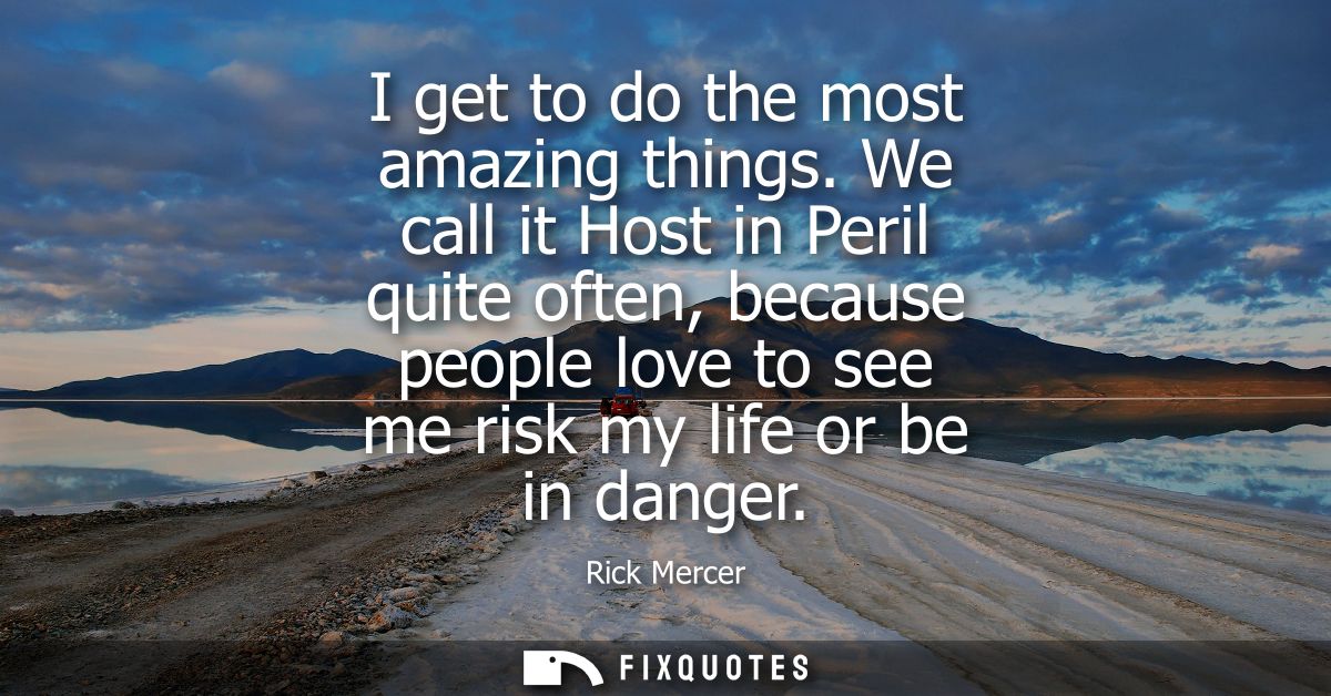 I get to do the most amazing things. We call it Host in Peril quite often, because people love to see me risk my life or