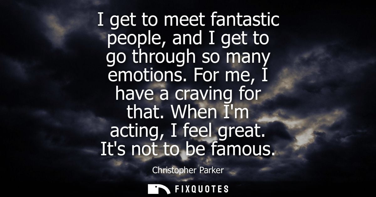 I get to meet fantastic people, and I get to go through so many emotions. For me, I have a craving for that. When Im act