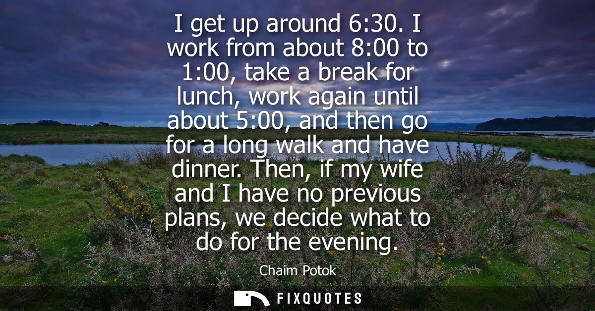 I get up around 6:30. I work from about 8:00 to 1:00, take a break for lunch, work again until about 5:00, and then go f