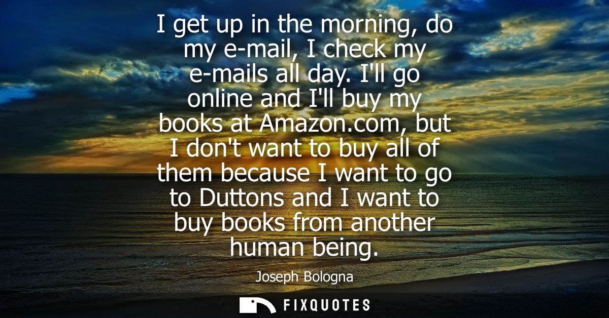 I get up in the morning, do my e-mail, I check my e-mails all day. Ill go online and Ill buy my books at Amazon.c