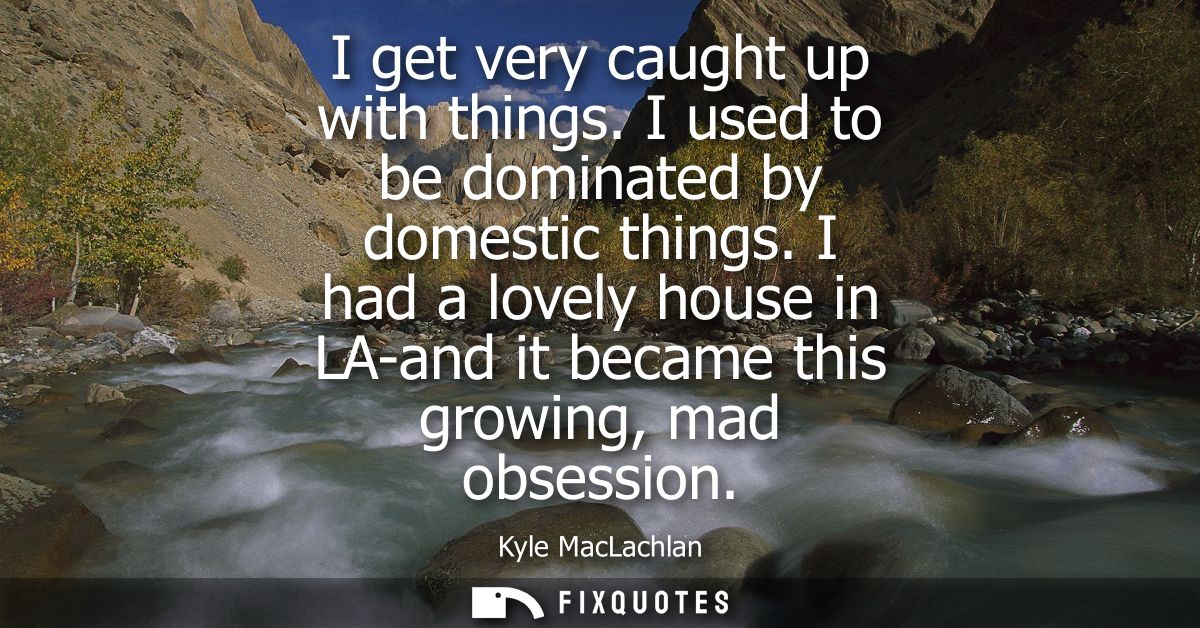I get very caught up with things. I used to be dominated by domestic things. I had a lovely house in LA-and it became th