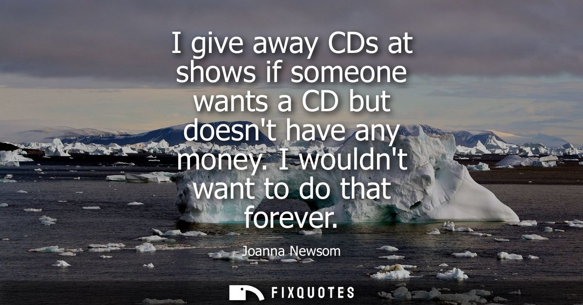 I give away CDs at shows if someone wants a CD but doesnt have any money. I wouldnt want to do that forever