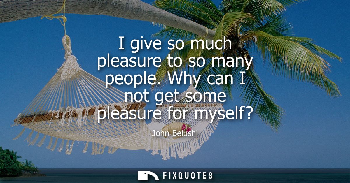 I give so much pleasure to so many people. Why can I not get some pleasure for myself?