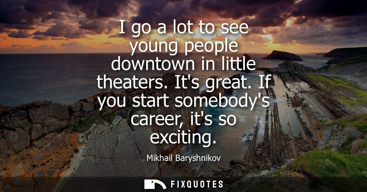 I go a lot to see young people downtown in little theaters. Its great. If you start somebodys career, its so exciting
