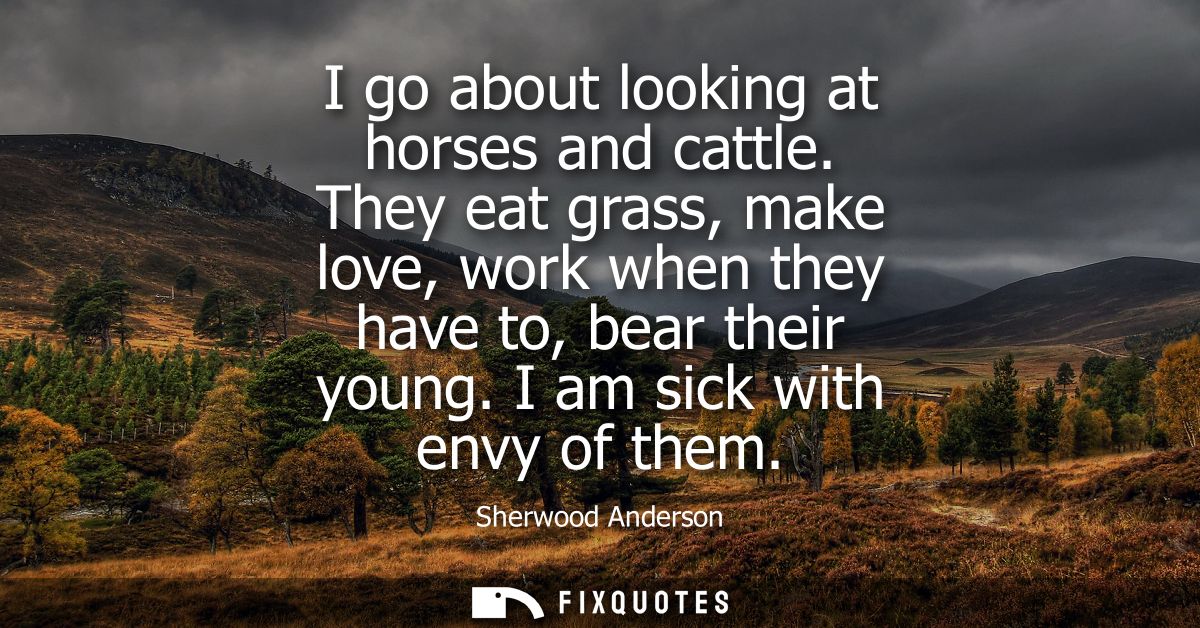 I go about looking at horses and cattle. They eat grass, make love, work when they have to, bear their young. I am sick 
