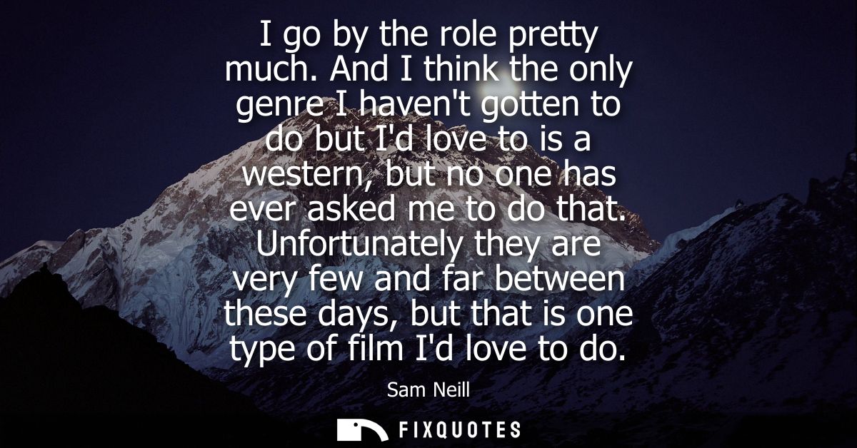 I go by the role pretty much. And I think the only genre I havent gotten to do but Id love to is a western, but no one h