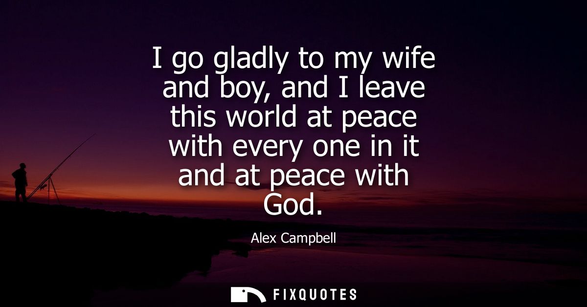 I go gladly to my wife and boy, and I leave this world at peace with every one in it and at peace with God