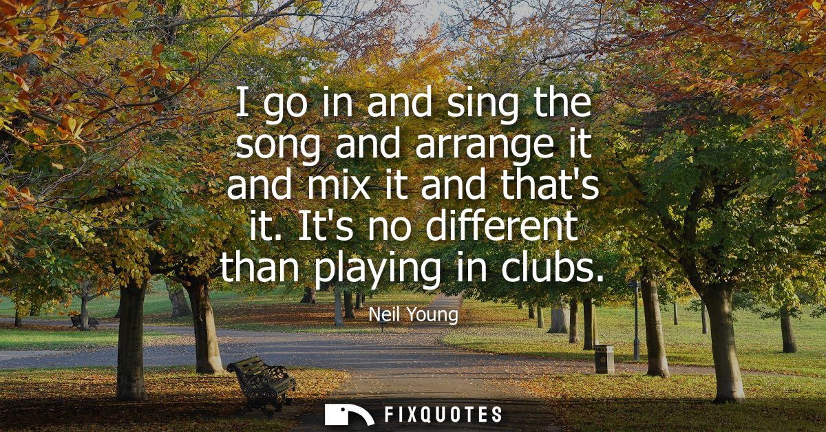 I go in and sing the song and arrange it and mix it and thats it. Its no different than playing in clubs