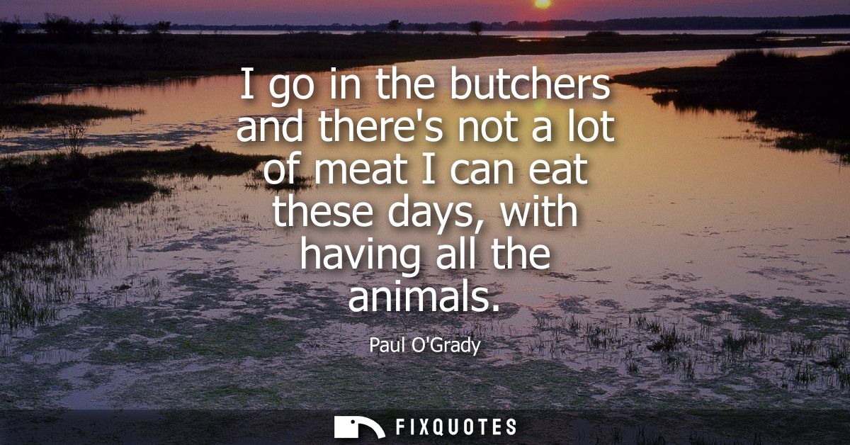 I go in the butchers and theres not a lot of meat I can eat these days, with having all the animals