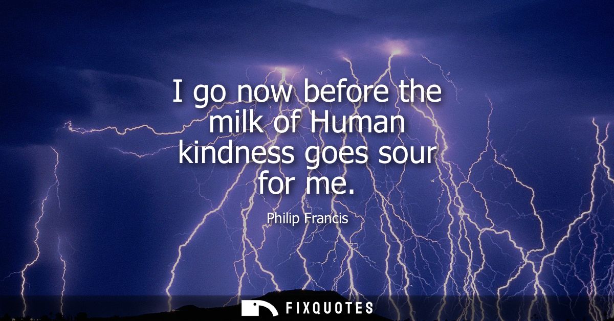 I go now before the milk of Human kindness goes sour for me