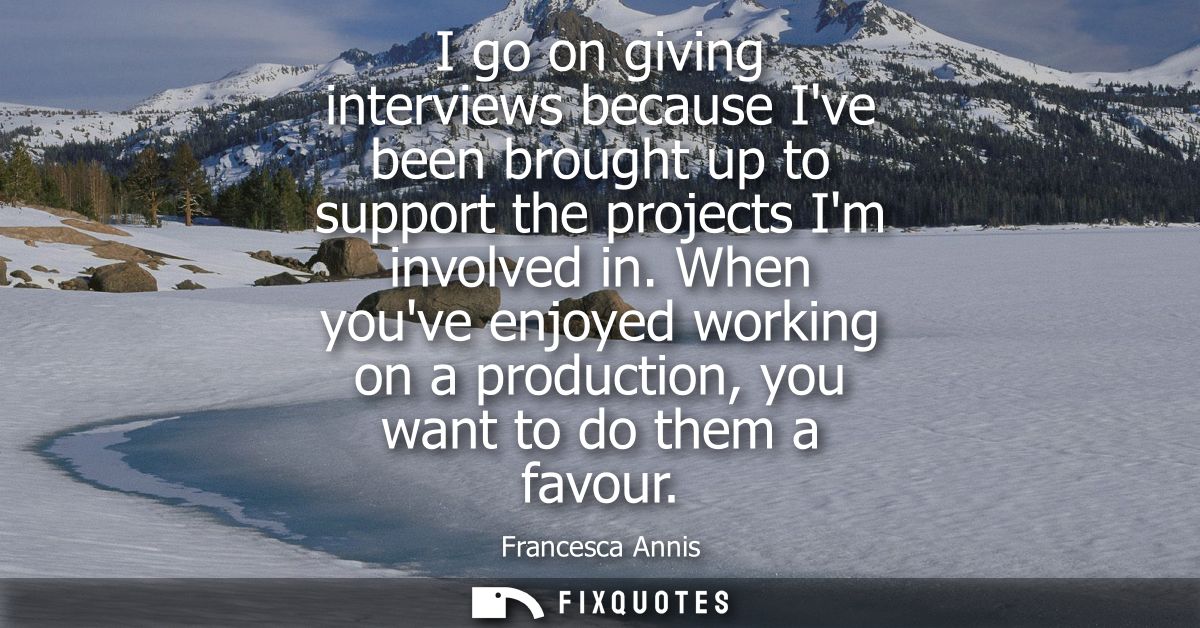 I go on giving interviews because Ive been brought up to support the projects Im involved in. When youve enjoyed working