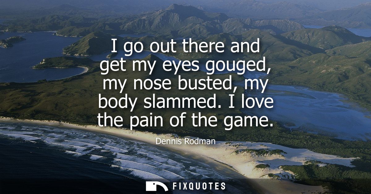 I go out there and get my eyes gouged, my nose busted, my body slammed. I love the pain of the game