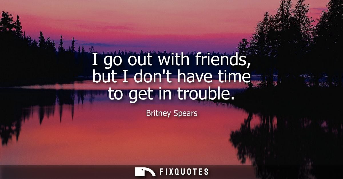 I go out with friends, but I dont have time to get in trouble