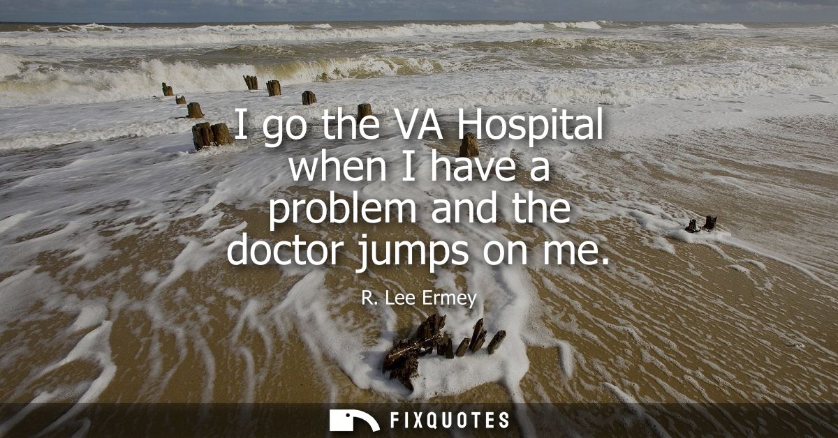 I go the VA Hospital when I have a problem and the doctor jumps on me