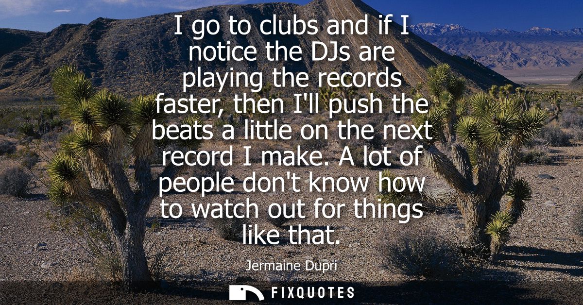 I go to clubs and if I notice the DJs are playing the records faster, then Ill push the beats a little on the next recor