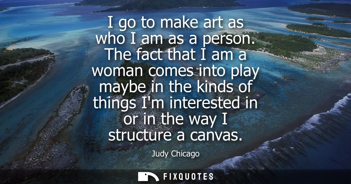 I go to make art as who I am as a person. The fact that I am a woman comes into play maybe in the kinds of things Im int