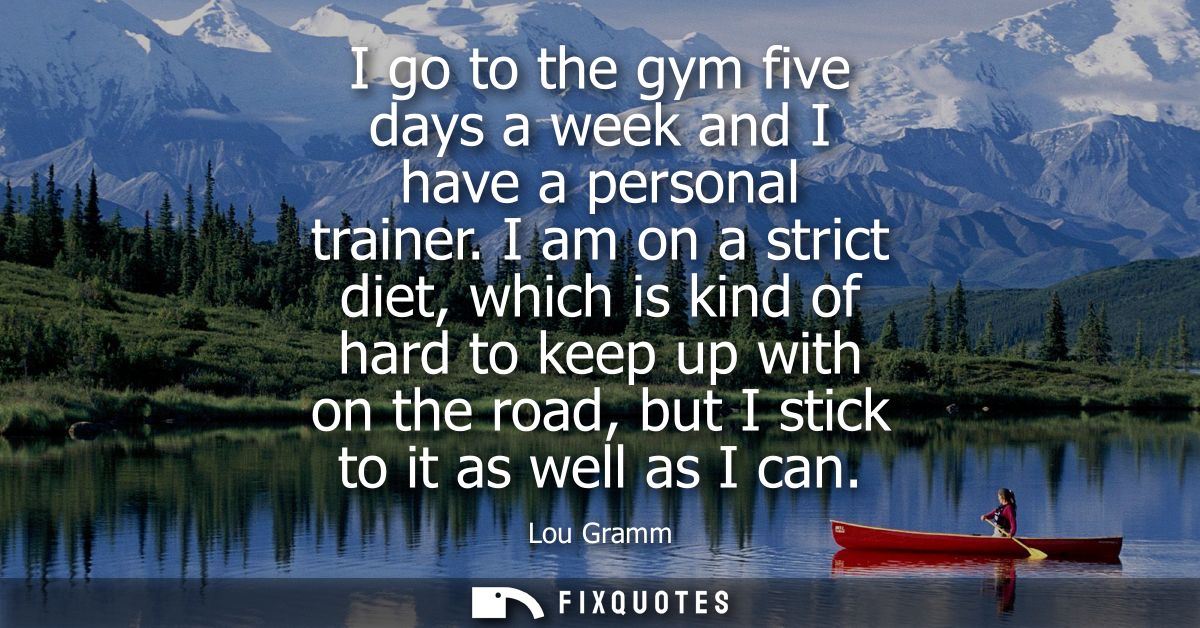 I go to the gym five days a week and I have a personal trainer. I am on a strict diet, which is kind of hard to keep up 