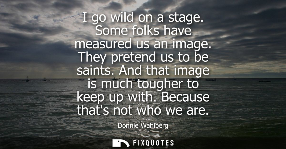 I go wild on a stage. Some folks have measured us an image. They pretend us to be saints. And that image is much tougher
