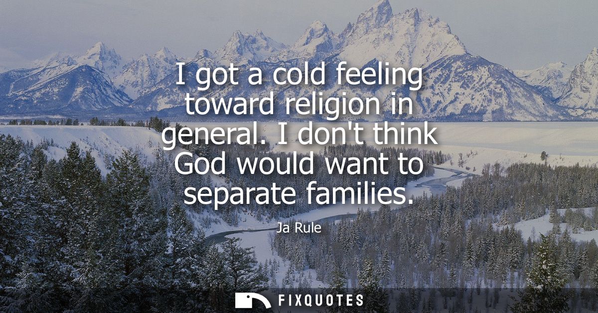 I got a cold feeling toward religion in general. I dont think God would want to separate families