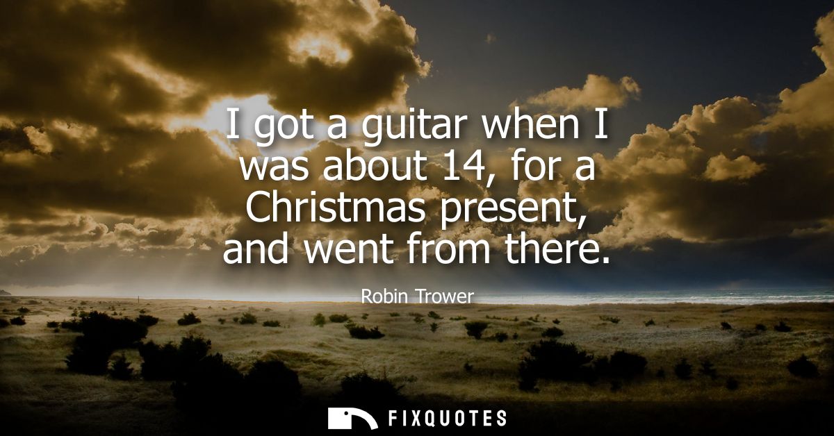 I got a guitar when I was about 14, for a Christmas present, and went from there