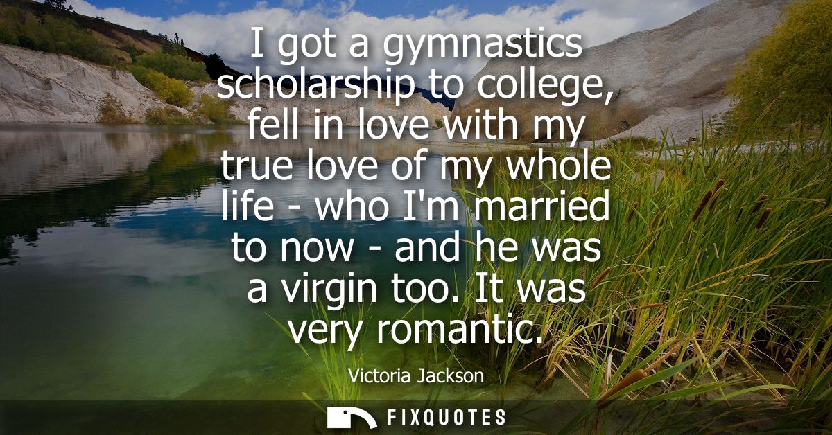 I got a gymnastics scholarship to college, fell in love with my true love of my whole life - who Im married to now - and