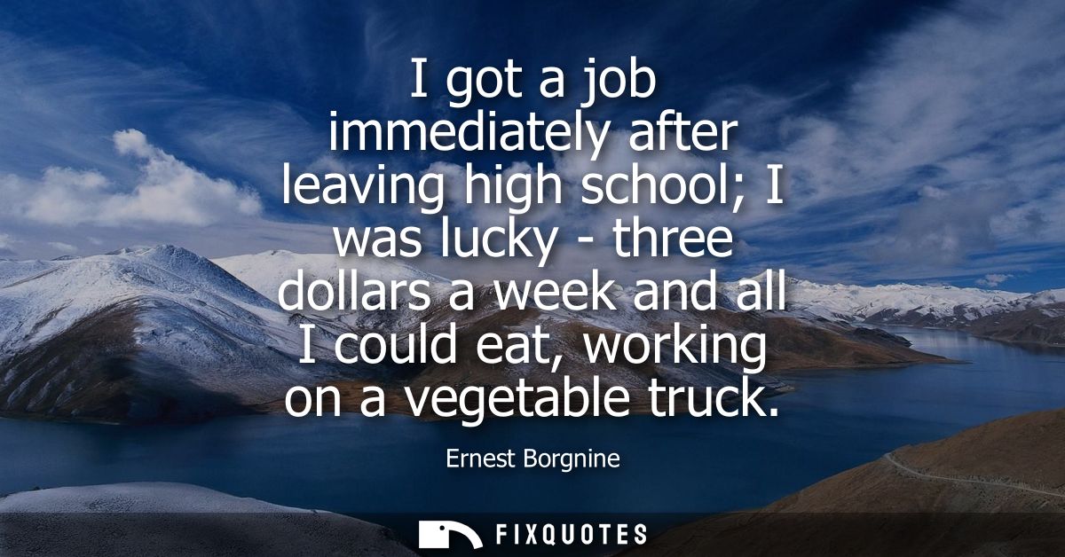 I got a job immediately after leaving high school I was lucky - three dollars a week and all I could eat, working on a v