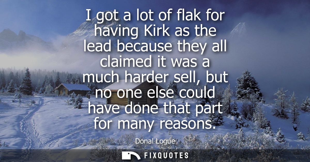 I got a lot of flak for having Kirk as the lead because they all claimed it was a much harder sell, but no one else coul