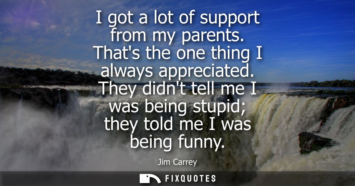 I got a lot of support from my parents. Thats the one thing I always appreciated. They didnt tell me I was being stupid 