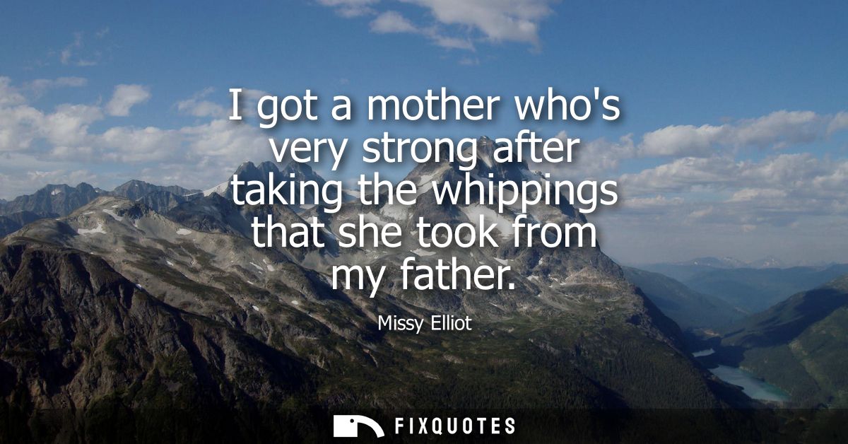 I got a mother whos very strong after taking the whippings that she took from my father