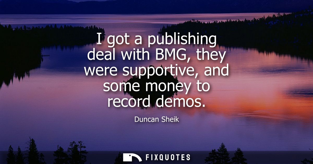 I got a publishing deal with BMG, they were supportive, and some money to record demos
