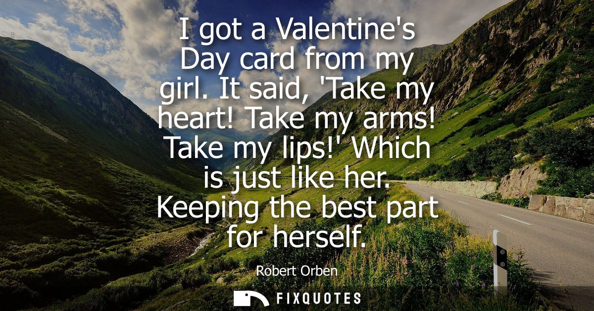 I got a Valentines Day card from my girl. It said, Take my heart! Take my arms! Take my lips! Which is just like her. Ke